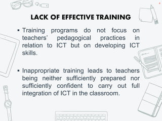LACK OF EFFECTIVE TRAINING
 Training programs do not focus on
teachers’ pedagogical practices in
relation to ICT but on developing ICT
skills.
 Inappropriate training leads to teachers
being neither sufficiently prepared nor
sufficiently confident to carry out full
integration of ICT in the classroom.
4
 