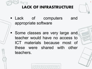 5
 Lack of computers and
appropriate software
 Some classes are very large and
teacher would have no access to
ICT materials because most of
these were shared with other
teachers.
LACK OF INFRASTRUCTURE
 