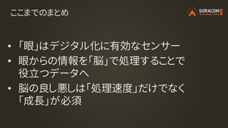 ここまでのまとめ
• 「眼」はデジタル化に有効なセンサー
• 眼からの情報を「脳」で処理することで
役立つデータへ
• 脳の良し悪しは「処理速度」だけでなく
「成長」が必須
 