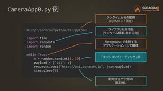 CameraApp0.py 例
#!/opt/soracom/python/bin/python
import time
import requests
import random
while True:
v = random.randint(1, 10)
payload = {'val': v}
requests.post("http://uni.soracom.io", json=payload)
time.sleep(5)
ランタイムからの提供
(Python 3.7 固定)
ライブラリ利用可能
(ランタイム標準、独自追加)
Foreground で永続する
アプリケーションとして構成
利用するクラウドの
限定無し
「エッジコンピューティング」部
 