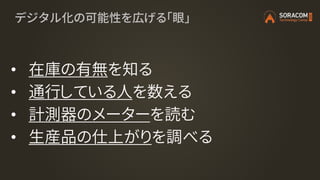 デジタル化の可能性を広げる「眼」
• 在庫の有無を知る
• 通行している人を数える
• 計測器のメーターを読む
• 生産品の仕上がりを調べる
 