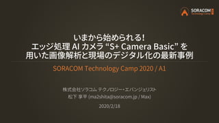 いまから始められる！
エッジ処理 AI カメラ “S+ Camera Basic” を
用いた画像解析と現場のデジタル化の最新事例
SORACOM Technology Camp 2020 / A1
株式会社ソラコム テクノロジー・エバンジェリスト
松下 享平 (ma2shita@soracom.jp / Max)
2020/2/18
 