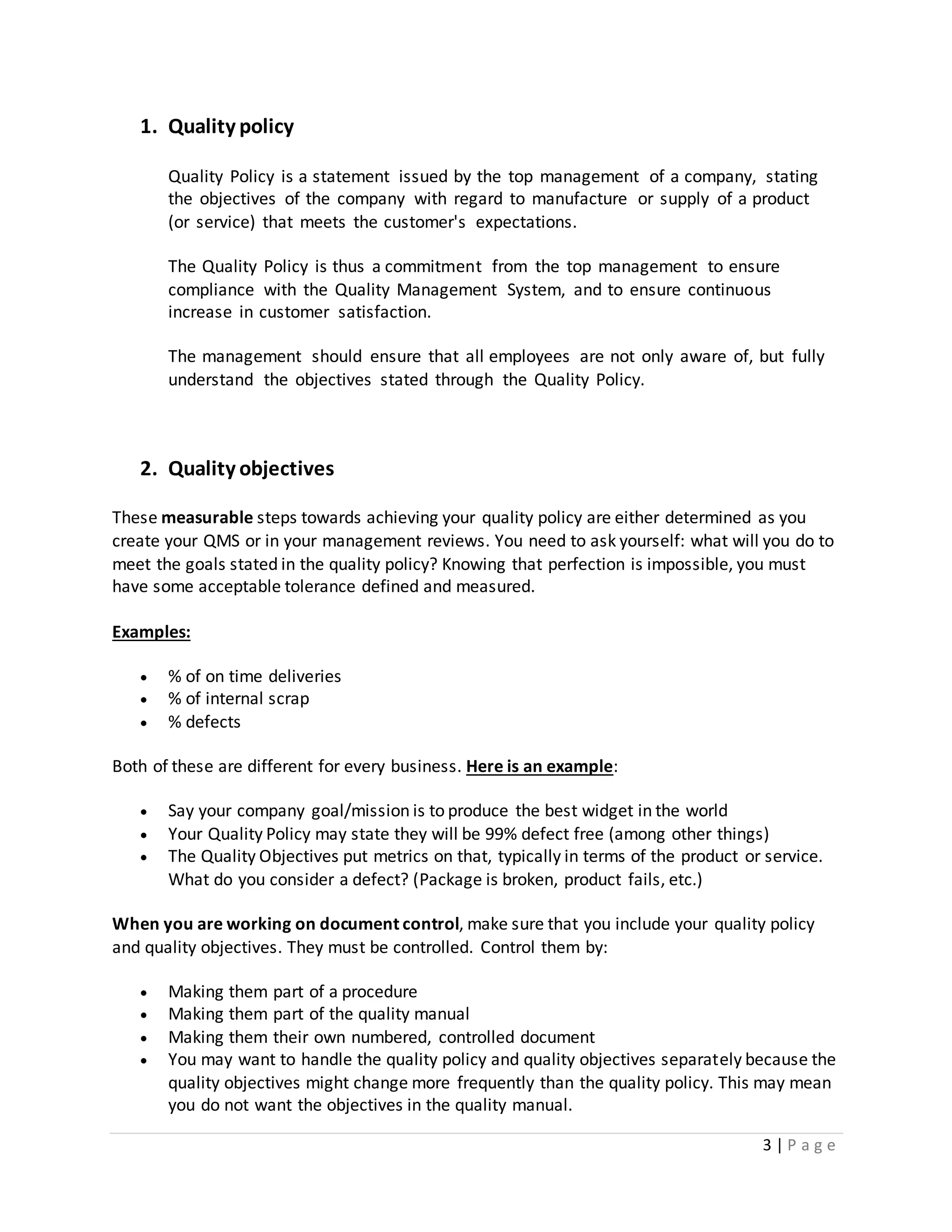 3 | P a g e
1. Quality policy
Quality Policy is a statement issued by the top management of a company, stating
the objectives of the company with regard to manufacture or supply of a product
(or service) that meets the customer's expectations.
The Quality Policy is thus a commitment from the top management to ensure
compliance with the Quality Management System, and to ensure continuous
increase in customer satisfaction.
The management should ensure that all employees are not only aware of, but fully
understand the objectives stated through the Quality Policy.
2. Quality objectives
These measurable steps towards achieving your quality policy are either determined as you
create your QMS or in your management reviews. You need to ask yourself: what will you do to
meet the goals stated in the quality policy? Knowing that perfection is impossible, you must
have some acceptable tolerance defined and measured.
Examples:
 % of on time deliveries
 % of internal scrap
 % defects
Both of these are different for every business. Here is an example:
 Say your company goal/mission is to produce the best widget in the world
 Your Quality Policy may state they will be 99% defect free (among other things)
 The Quality Objectives put metrics on that, typically in terms of the product or service.
What do you consider a defect? (Package is broken, product fails, etc.)
When you are working on document control, make sure that you include your quality policy
and quality objectives. They must be controlled. Control them by:
 Making them part of a procedure
 Making them part of the quality manual
 Making them their own numbered, controlled document
 You may want to handle the quality policy and quality objectives separately because the
quality objectives might change more frequently than the quality policy. This may mean
you do not want the objectives in the quality manual.
 