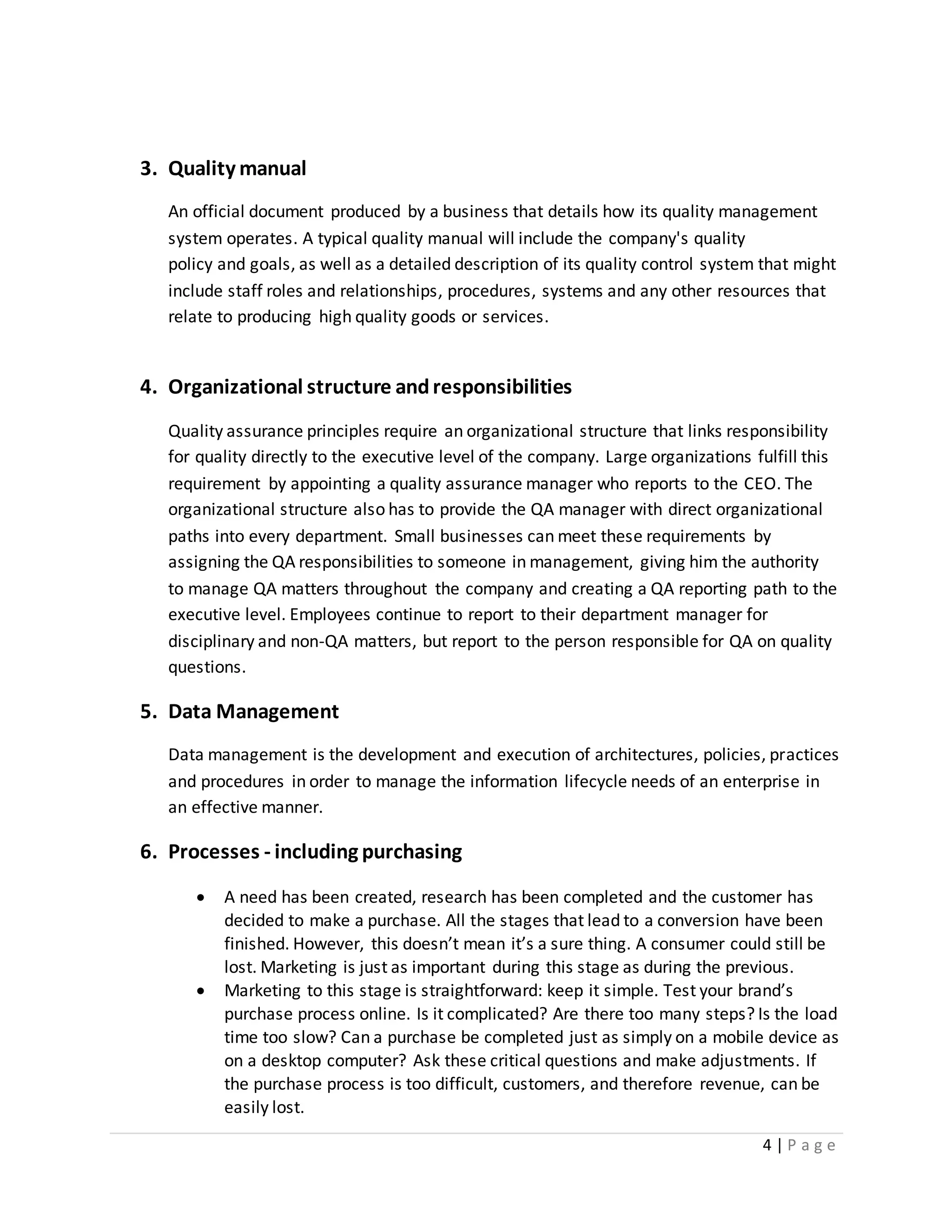 4 | P a g e
3. Quality manual
An official document produced by a business that details how its quality management
system operates. A typical quality manual will include the company's quality
policy and goals, as well as a detailed description of its quality control system that might
include staff roles and relationships, procedures, systems and any other resources that
relate to producing high quality goods or services.
4. Organizational structure andresponsibilities
Quality assurance principles require an organizational structure that links responsibility
for quality directly to the executive level of the company. Large organizations fulfill this
requirement by appointing a quality assurance manager who reports to the CEO. The
organizational structure also has to provide the QA manager with direct organizational
paths into every department. Small businesses can meet these requirements by
assigning the QA responsibilities to someone in management, giving him the authority
to manage QA matters throughout the company and creating a QA reporting path to the
executive level. Employees continue to report to their department manager for
disciplinary and non-QA matters, but report to the person responsible for QA on quality
questions.
5. Data Management
Data management is the development and execution of architectures, policies, practices
and procedures in order to manage the information lifecycle needs of an enterprise in
an effective manner.
6. Processes - including purchasing
 A need has been created, research has been completed and the customer has
decided to make a purchase. All the stages that lead to a conversion have been
finished. However, this doesn’t mean it’s a sure thing. A consumer could still be
lost. Marketing is just as important during this stage as during the previous.
 Marketing to this stage is straightforward: keep it simple. Test your brand’s
purchase process online. Is it complicated? Are there too many steps? Is the load
time too slow? Can a purchase be completed just as simply on a mobile device as
on a desktop computer? Ask these critical questions and make adjustments. If
the purchase process is too difficult, customers, and therefore revenue, can be
easily lost.
 