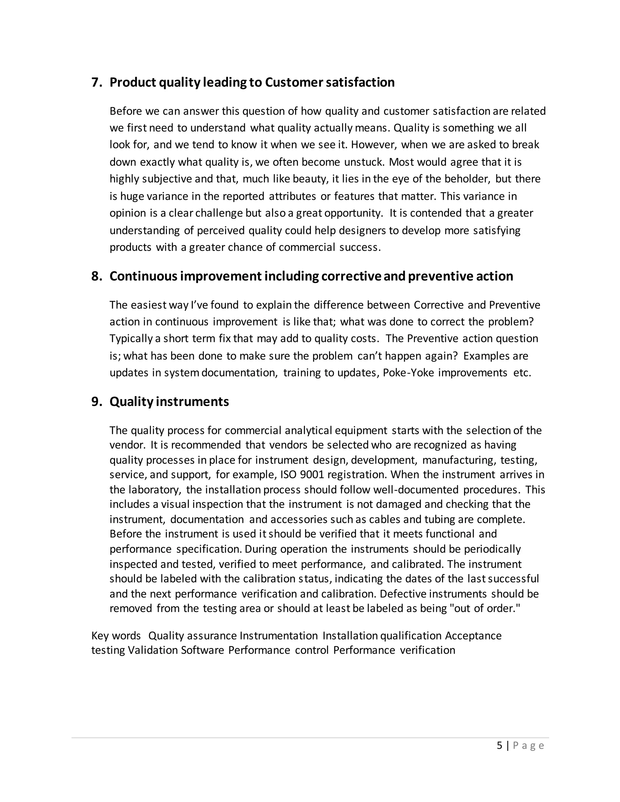 5 | P a g e
7. Product quality leading to Customer satisfaction
Before we can answer this question of how quality and customer satisfaction are related
we first need to understand what quality actually means. Quality is something we all
look for, and we tend to know it when we see it. However, when we are asked to break
down exactly what quality is, we often become unstuck. Most would agree that it is
highly subjective and that, much like beauty, it lies in the eye of the beholder, but there
is huge variance in the reported attributes or features that matter. This variance in
opinion is a clear challenge but also a great opportunity. It is contended that a greater
understanding of perceived quality could help designers to develop more satisfying
products with a greater chance of commercial success.
8. Continuous improvement including correctiveandpreventive action
The easiest way I’ve found to explain the difference between Corrective and Preventive
action in continuous improvement is like that; what was done to correct the problem?
Typically a short term fix that may add to quality costs. The Preventive action question
is; what has been done to make sure the problem can’t happen again? Examples are
updates in systemdocumentation, training to updates, Poke-Yoke improvements etc.
9. Quality instruments
The quality process for commercial analytical equipment starts with the selection of the
vendor. It is recommended that vendors be selected who are recognized as having
quality processes in place for instrument design, development, manufacturing, testing,
service, and support, for example, ISO 9001 registration. When the instrument arrives in
the laboratory, the installation process should follow well-documented procedures. This
includes a visual inspection that the instrument is not damaged and checking that the
instrument, documentation and accessories such as cables and tubing are complete.
Before the instrument is used it should be verified that it meets functional and
performance specification. During operation the instruments should be periodically
inspected and tested, verified to meet performance, and calibrated. The instrument
should be labeled with the calibration status, indicating the dates of the last successful
and the next performance verification and calibration. Defective instruments should be
removed from the testing area or should at least be labeled as being "out of order."
Key words Quality assurance Instrumentation Installation qualification Acceptance
testing Validation Software Performance control Performance verification
 