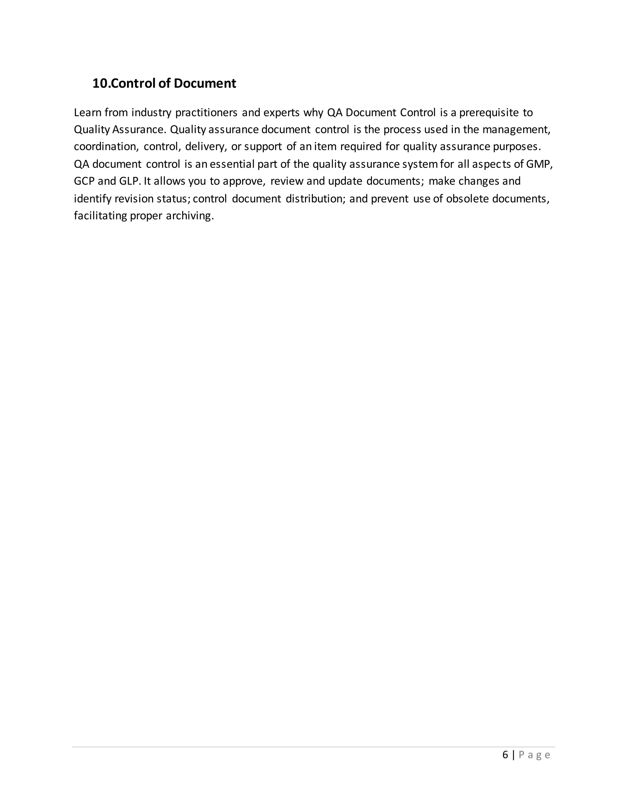 6 | P a g e
10.Control of Document
Learn from industry practitioners and experts why QA Document Control is a prerequisite to
Quality Assurance. Quality assurance document control is the process used in the management,
coordination, control, delivery, or support of an item required for quality assurance purposes.
QA document control is an essential part of the quality assurance systemfor all aspects of GMP,
GCP and GLP. It allows you to approve, review and update documents; make changes and
identify revision status; control document distribution; and prevent use of obsolete documents,
facilitating proper archiving.
 