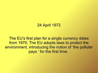 24 April 1972
The EU’s first plan for a single currency dates
from 1970. The EU adopts laws to protect the
environment, introducing the notion of ‘the polluter
pays ’ for the first time.
 