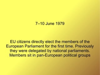 7–10 June 1979
EU citizens directly elect the members of the
European Parliament for the first time. Previously
they were delegated by national parliaments.
Members sit in pan-European political groups
 