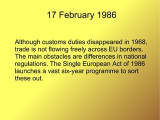 17 February 1986
Although customs duties disappeared in 1968,
trade is not flowing freely across EU borders.
The main obstacles are differences in national
regulations. The Single European Act of 1986
launches a vast six-year programme to sort
these out.
 