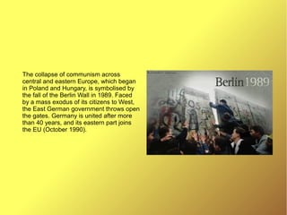 The collapse of communism across
central and eastern Europe, which began
in Poland and Hungary, is symbolised by
the fall of the Berlin Wall in 1989. Faced
by a mass exodus of its citizens to West,
the East German government throws open
the gates. Germany is united after more
than 40 years, and its eastern part joins
the EU (October 1990).
 