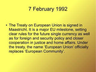7 February 1992
● The Treaty on European Union is signed in
Maastricht. It is a major EU milestone, setting
clear rules for the future single currency as well
as for foreign and security policy and closer
cooperation in justice and home affairs. Under
the treaty, the name ‘European Union’ officially
replaces ‘European Community’.
 