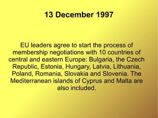 13 December 1997
EU leaders agree to start the process of
membership negotiations with 10 countries of
central and eastern Europe: Bulgaria, the Czech
Republic, Estonia, Hungary, Latvia, Lithuania,
Poland, Romania, Slovakia and Slovenia. The
Mediterranean islands of Cyprus and Malta are
also included.
 