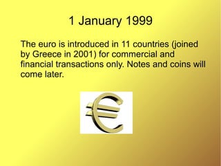 1 January 1999
The euro is introduced in 11 countries (joined
by Greece in 2001) for commercial and
financial transactions only. Notes and coins will
come later.
 