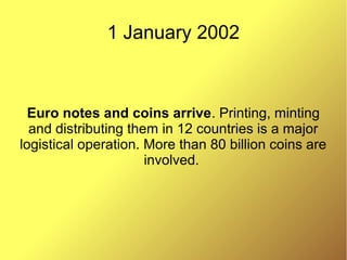 1 January 2002
Euro notes and coins arrive. Printing, minting
and distributing them in 12 countries is a major
logistical operation. More than 80 billion coins are
involved.
 