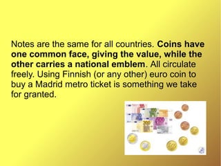 Notes are the same for all countries. Coins have
one common face, giving the value, while the
other carries a national emblem. All circulate
freely. Using Finnish (or any other) euro coin to
buy a Madrid metro ticket is something we take
for granted.
 