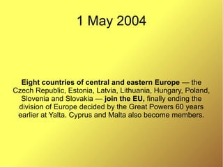 1 May 2004
Eight countries of central and eastern Europe — the
Czech Republic, Estonia, Latvia, Lithuania, Hungary, Poland,
Slovenia and Slovakia — join the EU, finally ending the
division of Europe decided by the Great Powers 60 years
earlier at Yalta. Cyprus and Malta also become members.
 