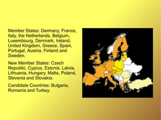Member States: Germany, France,
Italy, the Netherlands, Belgium,
Luxembourg, Denmark, Ireland,
United Kingdom, Greece, Spain,
Portugal, Austria, Finland and
Sweden.
New Member States: Czech
Republic, Cyprus, Estonia, Latvia,
Lithuania, Hungary, Malta, Poland,
Slovenia and Slovakia.
Candidate Countries: Bulgaria,
Romania and Turkey.
 