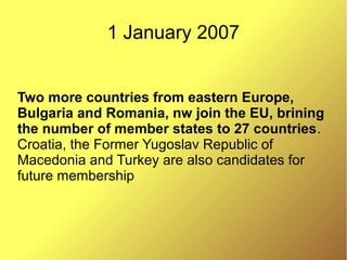 1 January 2007
Two more countries from eastern Europe,
Bulgaria and Romania, nw join the EU, brining
the number of member states to 27 countries.
Croatia, the Former Yugoslav Republic of
Macedonia and Turkey are also candidates for
future membership
 