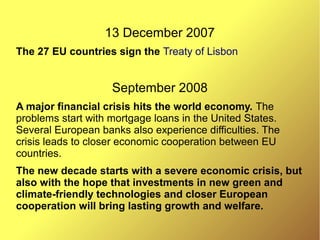 13 December 2007
The 27 EU countries sign the Treaty of Lisbon
September 2008
A major financial crisis hits the world economy. The
problems start with mortgage loans in the United States.
Several European banks also experience difficulties. The
crisis leads to closer economic cooperation between EU
countries.
The new decade starts with a severe economic crisis, but
also with the hope that investments in new green and
climate-friendly technologies and closer European
cooperation will bring lasting growth and welfare.
 