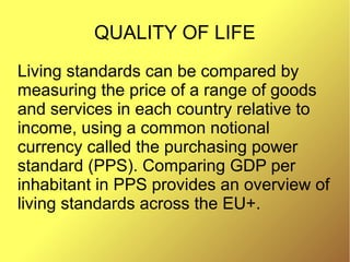 QUALITY OF LIFE
Living standards can be compared by
measuring the price of a range of goods
and services in each country relative to
income, using a common notional
currency called the purchasing power
standard (PPS). Comparing GDP per
inhabitant in PPS provides an overview of
living standards across the EU+.
 