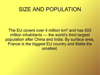SIZE AND POPULATION
The EU covers over 4 million km² and has 503
million inhabitants — the world’s third largest
population after China and India. By surface area,
France is the biggest EU country and Malta the
smallest.
 