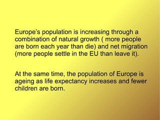 Europe’s population is increasing through a
combination of natural growth ( more people
are born each year than die) and net migration
(more people settle in the EU than leave it).
At the same time, the population of Europe is
ageing as life expectancy increases and fewer
children are born.
 