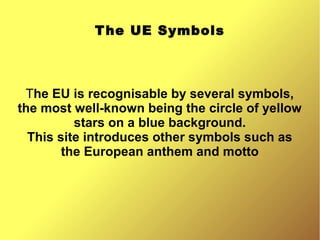 The UE Symbols
The EU is recognisable by several symbols,
the most well-known being the circle of yellow
stars on a blue background.
This site introduces other symbols such as
the European anthem and motto
 