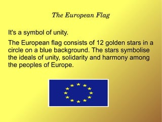 The European Flag
It's a symbol of unity.
The European flag consists of 12 golden stars in a
circle on a blue background. The stars symbolise
the ideals of unity, solidarity and harmony among
the peoples of Europe.
 
