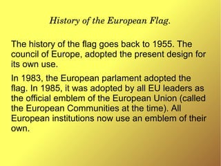 History of the European Flag.
The history of the flag goes back to 1955. The
council of Europe, adopted the present design for
its own use.
In 1983, the European parlament adopted the
flag. In 1985, it was adopted by all EU leaders as
the official emblem of the European Union (called
the European Communities at the time). All
European institutions now use an emblem of their
own.
 