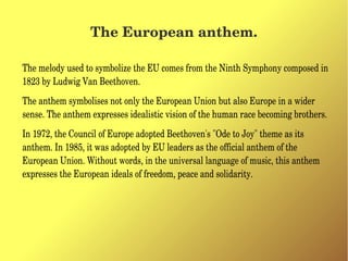 The European anthem.
The melody used to symbolize the EU comes from the Ninth Symphony composed in 
1823 by Ludwig Van Beethoven.
The anthem symbolises not only the European Union but also Europe in a wider 
sense. The anthem expresses idealistic vision of the human race becoming brothers.
In 1972, the Council of Europe adopted Beethoven's "Ode to Joy" theme as its 
anthem. In 1985, it was adopted by EU leaders as the official anthem of the 
European Union. Without words, in the universal language of music, this anthem 
expresses the European ideals of freedom, peace and solidarity.
 