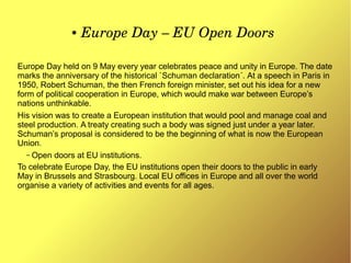 ● Europe Day – EU Open Doors
Europe Day held on 9 May every year celebrates peace and unity in Europe. The date
marks the anniversary of the historical `Schuman declaration´. At a speech in Paris in
1950, Robert Schuman, the then French foreign minister, set out his idea for a new
form of political cooperation in Europe, which would make war between Europe’s
nations unthinkable.
His vision was to create a European institution that would pool and manage coal and
steel production. A treaty creating such a body was signed just under a year later.
Schuman’s proposal is considered to be the beginning of what is now the European
Union.
– Open doors at EU institutions.
To celebrate Europe Day, the EU institutions open their doors to the public in early
May in Brussels and Strasbourg. Local EU offices in Europe and all over the world
organise a variety of activities and events for all ages.
 