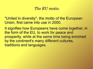 The EU motto.
"United in diversity", the motto of the European
Union, first came into use in 2000.
It signifies how Europeans have come together, in
the form of the EU, to work for peace and
prosperity, while at the same time being enriched
by the continent's many different cultures,
traditions and languages.
 