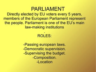 PARLIAMENT
Directly elected by EU voters every 5 years,
members of the European Parliament represent
the people. Parliament is one of the EU’s main
law-making institutions
.
ROLES:
-Passing european laws.
-Democratic supervision.
-Supervising the budget.
-Composition.
-Location
 