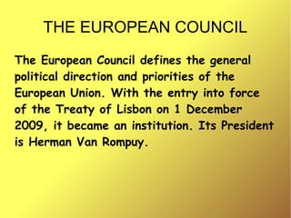 THE EUROPEAN COUNCIL
The European Council defines the general
political direction and priorities of the
European Union. With the entry into force
of the Treaty of Lisbon on 1 December
2009, it became an institution. Its President
is Herman Van Rompuy.
 