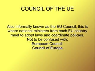 COUNCIL OF THE UE
Also informally known as the EU Council, this is
where national ministers from each EU country
meet to adopt laws and coordinate policies.
Not to be confused with:
European Council
Council of Europe
 