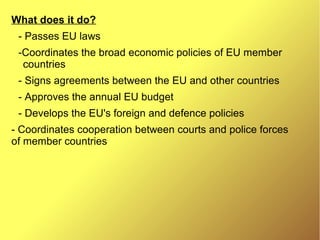 What does it do?
- Passes EU laws
-Coordinates the broad economic policies of EU member
countries
- Signs agreements between the EU and other countries
- Approves the annual EU budget
- Develops the EU's foreign and defence policies
- Coordinates cooperation between courts and police forces
of member countries
 