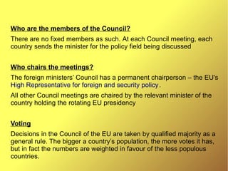 Who are the members of the Council?
There are no fixed members as such. At each Council meeting, each
country sends the minister for the policy field being discussed
Who chairs the meetings?
The foreign ministers’ Council has a permanent chairperson – the EU's
High Representative for foreign and security policy.
All other Council meetings are chaired by the relevant minister of the
country holding the rotating EU presidency
Voting
Decisions in the Council of the EU are taken by qualified majority as a
general rule. The bigger a country’s population, the more votes it has,
but in fact the numbers are weighted in favour of the less populous
countries.
 