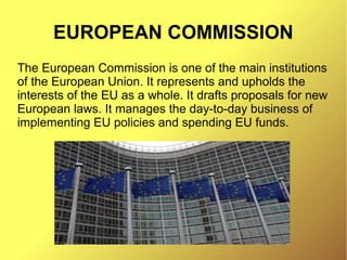 EUROPEAN COMMISSION
The European Commission is one of the main institutions
of the European Union. It represents and upholds the
interests of the EU as a whole. It drafts proposals for new
European laws. It manages the day-to-day business of
implementing EU policies and spending EU funds.
 