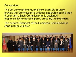 Composition
The 28 Commissioners, one from each EU country,
provide the Commission’s political leadership during their
5-year term. Each Commissioner is assigned
responsibility for specific policy areas by the President.
The current President of the European Commission is
Jean-Claude Juncker.
 