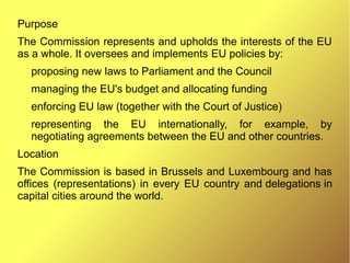 Purpose
The Commission represents and upholds the interests of the EU
as a whole. It oversees and implements EU policies by:
proposing new laws to Parliament and the Council
managing the EU's budget and allocating funding
enforcing EU law (together with the Court of Justice)
representing the EU internationally, for example, by
negotiating agreements between the EU and other countries.
Location
The Commission is based in Brussels and Luxembourg and has
offices (representations) in every EU country and delegations in
capital cities around the world.
 