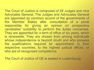 The Court of Justice is composed of 28 Judges and nine
Advocates General. The Judges and Advocates General
are appointed by common accord of the governments of
the Member States after consultation of a panel
responsible for giving an opinion on prospective
candidates' suitability to perform the duties concerned.
They are appointed for a term of office of six years, which
is renewable. They are chosen from among individuals
whose independence is beyond doubt and who possess
the qualifications required for appointment, in their
respective countries, to the highest judicial offices, or
who are of recognised competence.
The Court of Justice of UE is seated in Luxembourg.
 