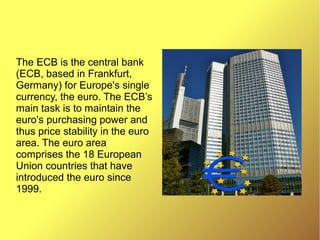 The ECB is the central bank
(ECB, based in Frankfurt,
Germany) for Europe's single
currency, the euro. The ECB’s
main task is to maintain the
euro's purchasing power and
thus price stability in the euro
area. The euro area
comprises the 18 European
Union countries that have
introduced the euro since
1999.
 