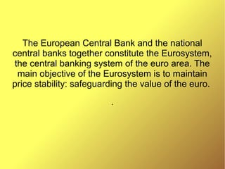 The European Central Bank and the national
central banks together constitute the Eurosystem,
the central banking system of the euro area. The
main objective of the Eurosystem is to maintain
price stability: safeguarding the value of the euro.
.
 
