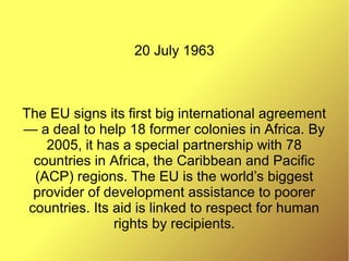 20 July 1963
The EU signs its first big international agreement
— a deal to help 18 former colonies in Africa. By
2005, it has a special partnership with 78
countries in Africa, the Caribbean and Pacific
(ACP) regions. The EU is the world’s biggest
provider of development assistance to poorer
countries. Its aid is linked to respect for human
rights by recipients.
 