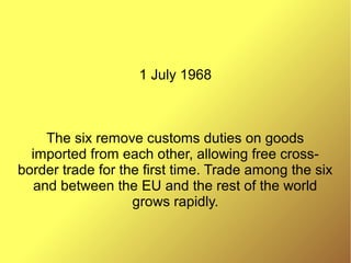 1 July 1968
The six remove customs duties on goods
imported from each other, allowing free cross-
border trade for the first time. Trade among the six
and between the EU and the rest of the world
grows rapidly.
 