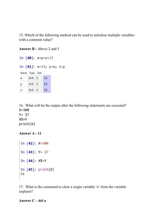 15. Which of the following method can be used to initialize multiple variables
with a common value?
Answer B - Above 2 and 3
16. What will be the output after the following statements are executed?
X=300
Y= 17
X%=Y
print(X)
Answer A - 11
17. What is the command to clear a single variable ‘a’ from the variable
explorer?
Answer C – del a
 