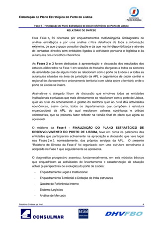 Elaboração do Plano Estratégico do Porto de Lisboa
Fase 4 – Finalização do Plano Estratégico de Desenvolvimento do Porto de Lisboa
RELATÓRIO DE SÍNTESE
Relatório Síntese vs final 4
Esta Fase 1, foi orientada por enquadramentos metodológicos consagrados de
análise estratégica e por uma análise crítica detalhada de toda a informação
existente, de que o grupo consultor dispõe e da que nos foi disponibilizada e através
de contactos directos com entidades ligadas à actividade portuária e logística e às
autarquias dos concelhos ribeirinhos.
As Fases 2 e 3 foram dedicadas à apresentação e discussão dos resultados dos
estudos elaborados na Fase 1 em sessões de trabalho alargadas a todos os sectores
de actividade que de algum modo se relacionam com o porto de Lisboa e a todas as
autarquias situadas na área de jurisdição da APL e organismos de poder central e
regional de planeamento e ordenamento territorial com tutela sobre o território onde o
porto de Lisboa se insere.
Assinala-se o alargado fórum de discussão que envolveu todas as entidades
institucionais e privadas que mais directamente se relacionam com o porto de Lisboa,
quer ao nível do ordenamento e gestão do território quer ao nível das actividades
económicas, assim como, todos os departamentos que compõem a estrutura
organizacional da APL, do qual resultaram valiosos contributos e críticas
construtivas, que se procurou fazer reflectir na versão final do plano que agora se
apresenta.
O relatório da Fase 4 - FINALIZAÇÃO DO PLANO ESTRATÉGICO DE
DESENVOLVIMENTO DO PORTO DE LISBOA, teve em conta os pareceres das
entidades que participaram activamente na apreciação e discussão que teve lugar
nas Fases 2 e 3, nomeadamente, dos próprios serviços da APL. O presente
“Relatório de Síntese da Fase 4” foi organizado com uma estrutura semelhante à
adoptada na Fase 1 que seguidamente se apresenta.
O diagnóstico prospectivo assentou, fundamentalmente, em seis módulos básicos
que enquadraram as actividades de levantamento e caracterização da situação
actual (e perspectivas de evolução) do porto de Lisboa:
– Enquadramento Legal e Institucional
– Enquadramento Territorial e Dotação de Infra-estruturas
– Quadro de Referência Interno
– Sistema Logístico
– Análise de Mercado
 