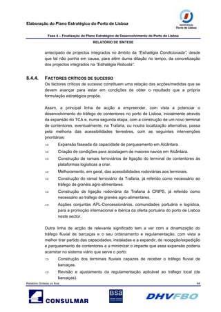 Elaboração do Plano Estratégico do Porto de Lisboa
Fase 4 – Finalização do Plano Estratégico de Desenvolvimento do Porto de Lisboa
RELATÓRIO DE SÍNTESE
Relatório Síntese vs final 94
antecipado de projectos integrados no âmbito da “Estratégia Condicionada”, desde
que tal não ponha em causa, para além duma dilação no tempo, da concretização
dos projectos integrados na “Estratégia Robusta”.
8.4.4. FACTORES CRÍTICOS DE SUCESSO
Os factores críticos de sucesso constituem uma relação das acções/medidas que se
devem avançar para estar em condições de obter o resultado que a própria
formulação estratégica propõe.
Assim, a principal linha de acção a empreender, com vista a potenciar o
desenvolvimento do tráfego de contentores no porto de Lisboa, inicialmente através
da expansão do TCA e, numa segunda etapa, com a construção de um novo terminal
de contentores, eventualmente, na Trafaria, ou noutra localização alternativa, passa
pela melhoria das acessibilidades terrestres, com as seguintes intervenções
prioritárias:
⇒ Expansão faseada da capacidade de parqueamento em Alcântara.
⇒ Criação de condições para acostagem de maiores navios em Alcântara.
⇒ Construção de ramais ferroviários de ligação do terminal de contentores às
plataformas logísticas a criar.
⇒ Melhoramento, em geral, das acessibilidades rodoviárias aos terminais.
⇒ Construção do ramal ferroviário da Trafaria, já referido como necessário ao
tráfego de granéis agro-alimentares.
⇒ Construção da ligação rodoviária da Trafaria à CRIPS, já referido como
necessário ao tráfego de granéis agro-alimentares.
⇒ Acções conjuntas APL-Concessionários, comunidades portuária e logística,
para a promoção internacional e ibérica da oferta portuária do porto de Lisboa
neste sector.
Outra linha de acção de relevante significado tem a ver com a dinamização do
tráfego fluvial de barcaças e o seu ordenamento e regulamentação, com vista a
melhor tirar partido das capacidades, instaladas e a expandir, de recepção/expedição
e parqueamento de contentores e a minimizar o impacte que essa expansão poderia
acarretar no sistema viário que serve o porto:
⇒ Construção dos terminais fluviais capazes de receber o tráfego fluvial de
barcaças.
⇒ Revisão e ajustamento da regulamentação aplicável ao tráfego local (de
barcaças).
 