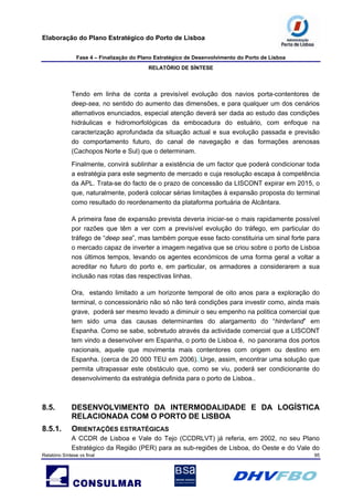 Elaboração do Plano Estratégico do Porto de Lisboa
Fase 4 – Finalização do Plano Estratégico de Desenvolvimento do Porto de Lisboa
RELATÓRIO DE SÍNTESE
Relatório Síntese vs final 95
Tendo em linha de conta a previsível evolução dos navios porta-contentores de
deep-sea, no sentido do aumento das dimensões, e para qualquer um dos cenários
alternativos enunciados, especial atenção deverá ser dada ao estudo das condições
hidráulicas e hidromorfológicas da embocadura do estuário, com enfoque na
caracterização aprofundada da situação actual e sua evolução passada e previsão
do comportamento futuro, do canal de navegação e das formações arenosas
(Cachopos Norte e Sul) que o determinam.
Finalmente, convirá sublinhar a existência de um factor que poderá condicionar toda
a estratégia para este segmento de mercado e cuja resolução escapa à competência
da APL. Trata-se do facto de o prazo de concessão da LISCONT expirar em 2015, o
que, naturalmente, poderá colocar sérias limitações à expansão proposta do terminal
como resultado do reordenamento da plataforma portuária de Alcântara.
A primeira fase de expansão prevista deveria iniciar-se o mais rapidamente possível
por razões que têm a ver com a previsível evolução do tráfego, em particular do
tráfego de “deep sea”, mas também porque esse facto constituiria um sinal forte para
o mercado capaz de inverter a imagem negativa que se criou sobre o porto de Lisboa
nos últimos tempos, levando os agentes económicos de uma forma geral a voltar a
acreditar no futuro do porto e, em particular, os armadores a considerarem a sua
inclusão nas rotas das respectivas linhas.
Ora, estando limitado a um horizonte temporal de oito anos para a exploração do
terminal, o concessionário não só não terá condições para investir como, ainda mais
grave, poderá ser mesmo levado a diminuir o seu empenho na politica comercial que
tem sido uma das causas determinantes do alargamento do “hinterland” em
Espanha. Como se sabe, sobretudo através da actividade comercial que a LISCONT
tem vindo a desenvolver em Espanha, o porto de Lisboa é, no panorama dos portos
nacionais, aquele que movimenta mais contentores com origem ou destino em
Espanha. (cerca de 20 000 TEU em 2006). Urge, assim, encontrar uma solução que
permita ultrapassar este obstáculo que, como se viu, poderá ser condicionante do
desenvolvimento da estratégia definida para o porto de Lisboa..
8.5. DESENVOLVIMENTO DA INTERMODALIDADE E DA LOGÍSTICA
RELACIONADA COM O PORTO DE LISBOA
8.5.1. ORIENTAÇÕES ESTRATÉGICAS
A CCDR de Lisboa e Vale do Tejo (CCDRLVT) já referia, em 2002, no seu Plano
Estratégico da Região (PER) para as sub-regiões de Lisboa, do Oeste e do Vale do
 