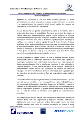 Elaboração do Plano Estratégico do Porto de Lisboa
Fase 4 – Finalização do Plano Estratégico de Desenvolvimento do Porto de Lisboa
RELATÓRIO DE SÍNTESE
Relatório Síntese vs final 97
importadas ou exportadas. É por esse facto essencial proceder ao melhor
aproveitamento dos actuais sistemas de transporte terrestre, ferroviário e rodoviário,
e ao desenvolvimento do transporte fluvial, tirando partido da excelente via
navegável que o rio e estuário do Tejo oferece.
No que diz respeito aos granéis agro-alimentares, como já foi referido, torna-se
fundamental desenvolver a acessibilidade ferroviária ao terminal da Silopor, na
Trafaria, melhorando significativamente o sistema logístico deste tipo de produtos,
tornando aquela instalação portuária muito mais competitiva a nível Ibérico, podendo
tornar-se um importante nodo, não só do sistema logístico nacional, deste tipo de
produtos, como mesmo do sistema logístico Ibérico. O desenvolvimento do actual
fluxo fluvial destes produtos poderá também contribuir para um melhor desempenho
do seu sistema logístico, embora apenas na ligação dos silos da Trafaria e de
Palença às instalações de armazenagem e transformação situadas junto às margens
do Tejo (Alhandra, Barreiro, etc.), já que actualmente este fluxo fluvial existe,
proveniente sobretudo das descargas realizadas ao largo.
No que diz respeito ao sistema logístico, no qual se encontra envolvida a carga
contentorizada, torna-se fundamental optimizar os actuais fluxos entre o porto e as
suas origens e destinos finais e intermédios, concentrando-os, o mais possível, em
plataformas especializadas (ZAL e plataformas logísticas). A maior utilização do
transporte ferroviário, o qual, como já se referiu, ainda apresenta capacidade de
desenvolvimento, requer, não só, uma optimização de utilização dos canais de
circulação, mas também instalações (terminais intermodais) com capacidade para
dar resposta a um grande aumento do fluxo de carga através deste modo de
transporte.
Torna-se fundamental a implantação de ramais em instalações existentes e que até
agora são apenas unimodais, ou em novas plataformas a criar, na Bobadela ou no
eixo polinucleado do Carregado – Azambuja (Castanheira do Ribatejo) e mesmo do
Poceirão. Os actuais terminais de contentores possuem uma grande capacidade de
fluxo de carga através da ferrovia, a qual se encontra ainda longe da saturação e
que, no caso do terminal de Alcântara, ainda poderá ser substancialmente
aumentada.
Um aumento significativo do fluxo de transporte ferroviário permitiria a utilização de
comboios bloco, com uma regularidade e frequência elevadas, traduzindo-se
implicitamente num menor custo por unidade transportada, mesmo na média
distância, tornando este modo de transporte competitivo em relação à actual
 